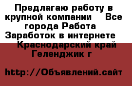 Предлагаю работу в крупной компании  - Все города Работа » Заработок в интернете   . Краснодарский край,Геленджик г.